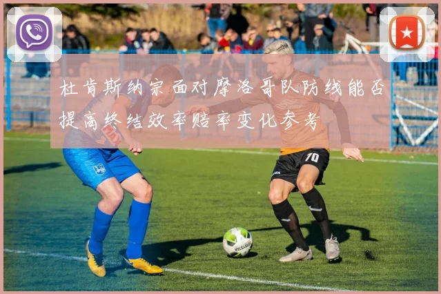 杜肯斯纳宗面对摩洛哥队防线能否提高终结效率赔率变化参考