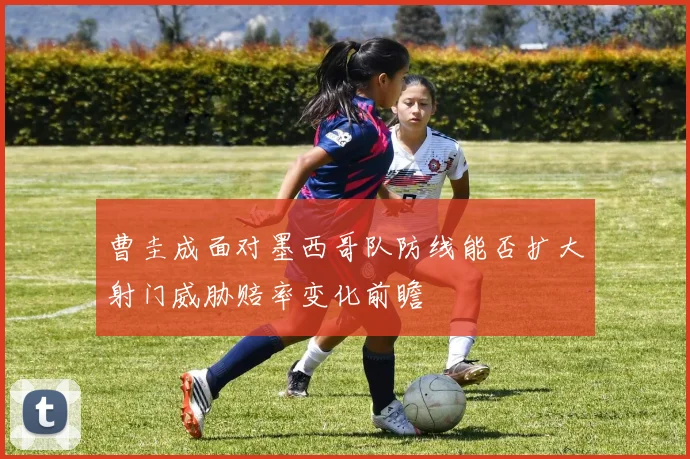 曹圭成面对墨西哥队防线能否扩大射门威胁赔率变化前瞻