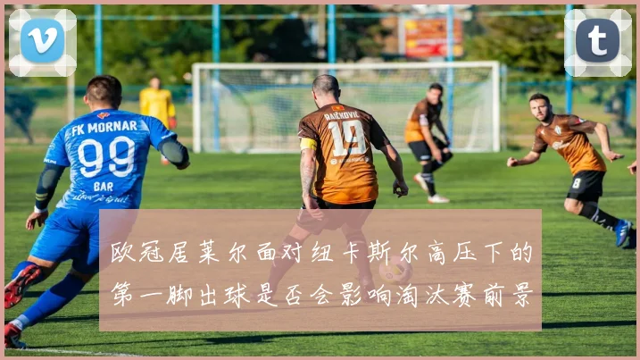 欧冠居莱尔面对纽卡斯尔高压下的第一脚出球是否会影响淘汰赛前景