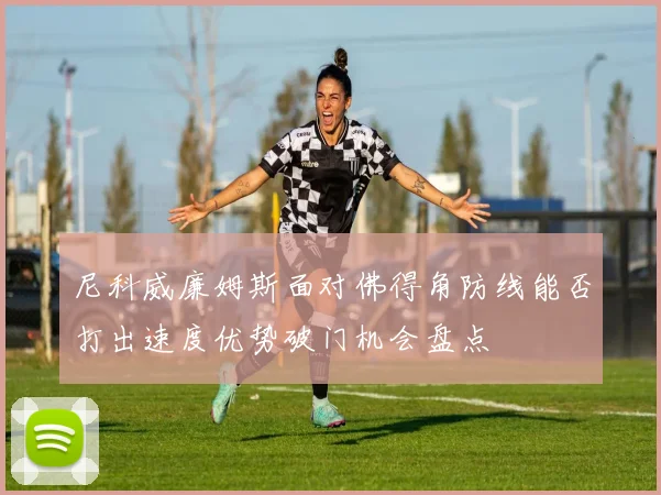 尼科威廉姆斯面对佛得角防线能否打出速度优势破门机会盘点