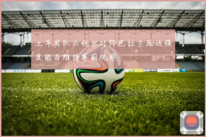 土耳其队云代尔对阵巴拉圭压迫强度能否维持赛前观察