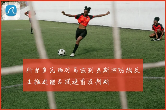 科尔多瓦面对乌兹别克斯坦防线反击推进能否提速首发判断
