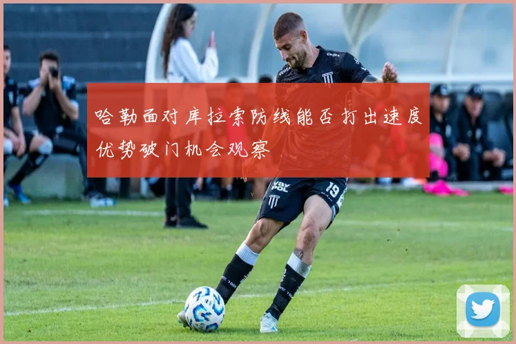 哈勒面对库拉索防线能否打出速度优势破门机会观察