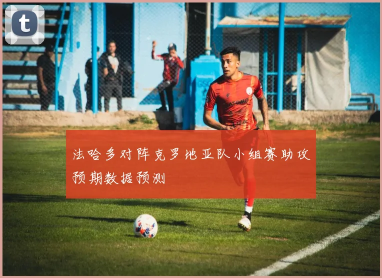 法哈多对阵克罗地亚队小组赛助攻预期数据预测