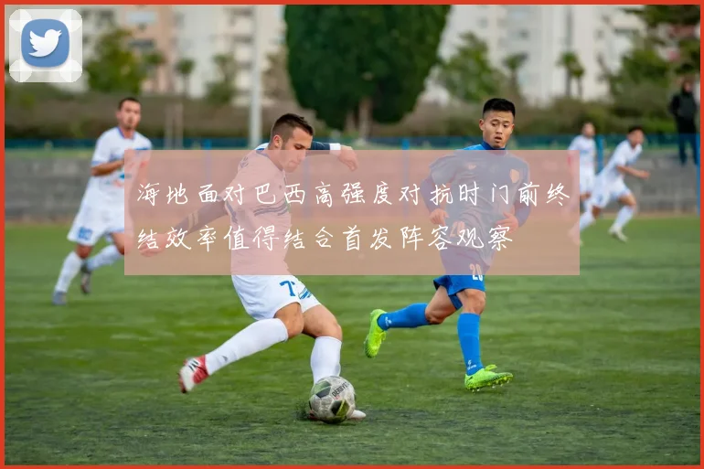 海地面对巴西高强度对抗时门前终结效率值得结合首发阵容观察