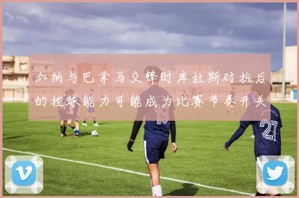 加纳与巴拿马交锋时库杜斯对抗后的控球能力可能成为比赛节奏开关
