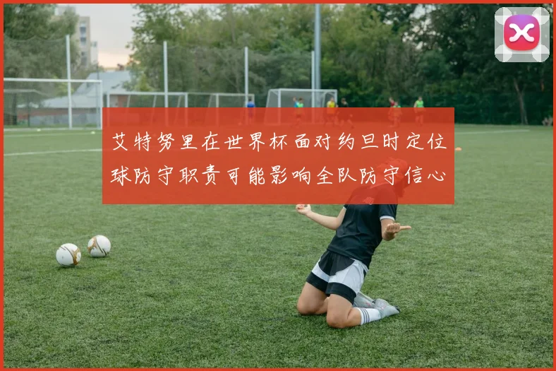 艾特努里在世界杯面对约旦时定位球防守职责可能影响全队防守信心