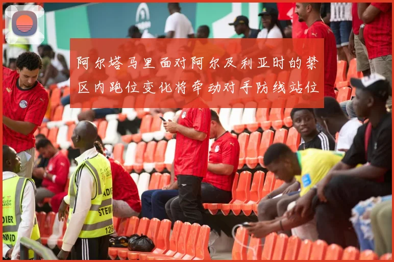 阿尔塔马里面对阿尔及利亚时的禁区内跑位变化将牵动对手防线站位