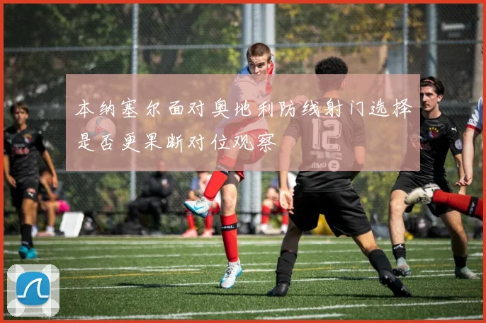 本纳塞尔面对奥地利防线射门选择是否更果断对位观察