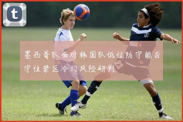 墨西哥队面对韩国队低位防守能否守住禁区冷门风险研判
