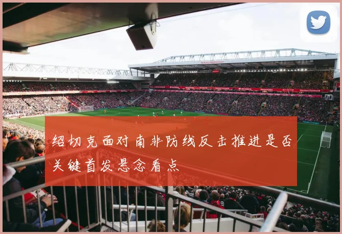 绍切克面对南非防线反击推进是否关键首发悬念看点