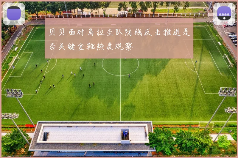 贝贝面对乌拉圭队防线反击推进是否关键金靴热度观察