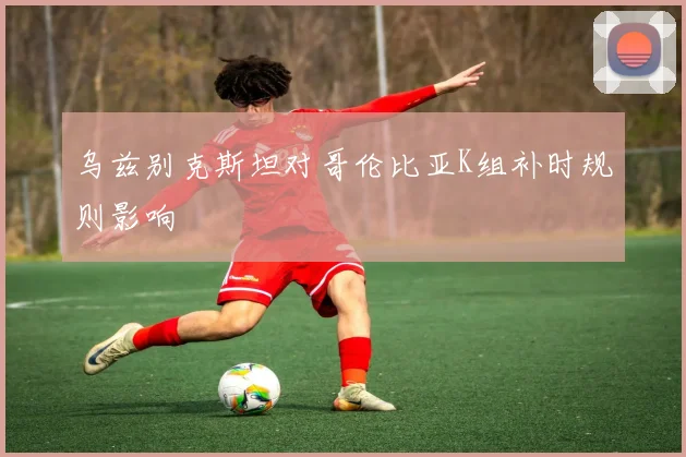 乌兹别克斯坦对哥伦比亚K组补时规则影响