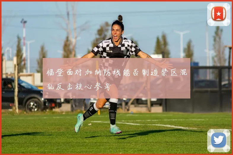 福登面对加纳防线能否制造禁区混乱反击核心参考