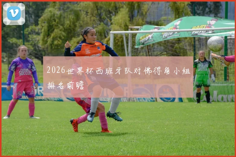 2026世界杯西班牙队对佛得角小组排名前瞻