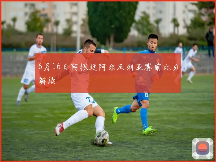 6月16日阿根廷阿尔及利亚赛前比分解读