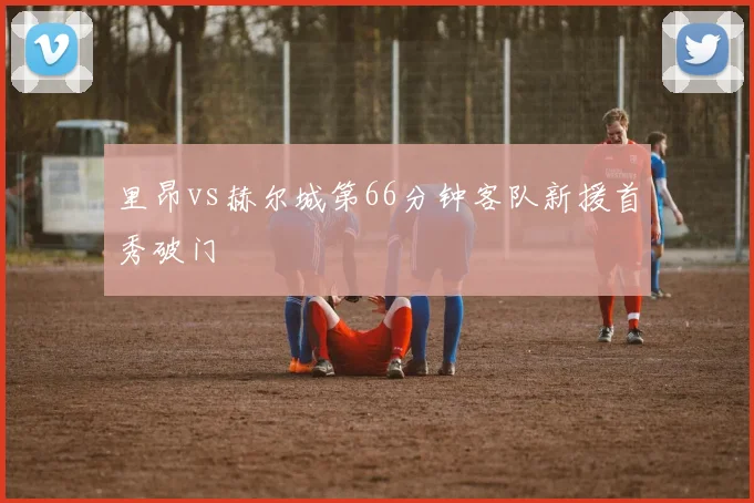 里昂vs赫尔城第66分钟客队新援首秀破门