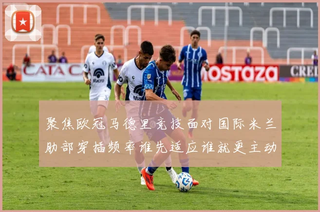 聚焦欧冠马德里竞技面对国际米兰肋部穿插频率谁先适应谁就更主动