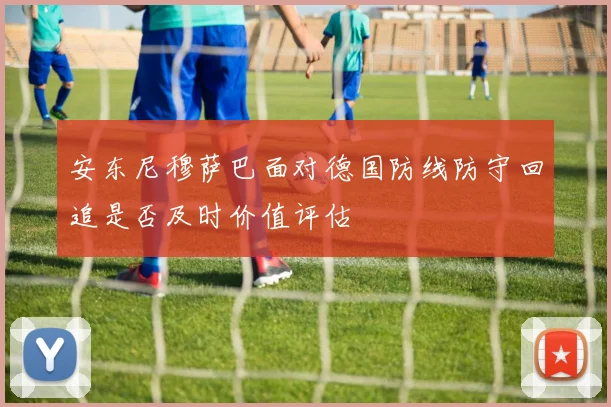 安东尼穆萨巴面对德国防线防守回追是否及时价值评估