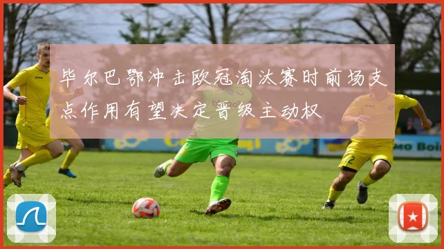 毕尔巴鄂冲击欧冠淘汰赛时前场支点作用有望决定晋级主动权