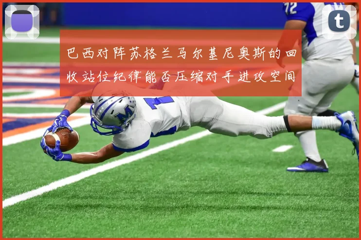 巴西对阵苏格兰马尔基尼奥斯的回收站位纪律能否压缩对手进攻空间