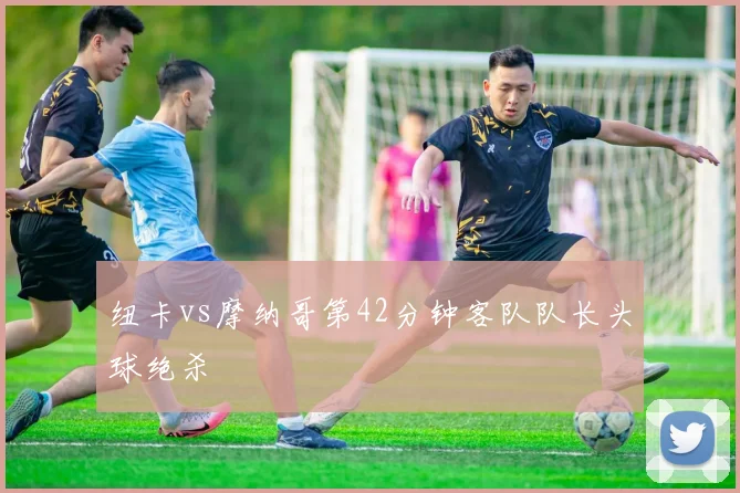 纽卡vs摩纳哥第42分钟客队队长头球绝杀