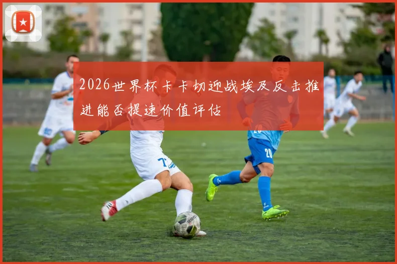2026世界杯卡卡切迎战埃及反击推进能否提速价值评估