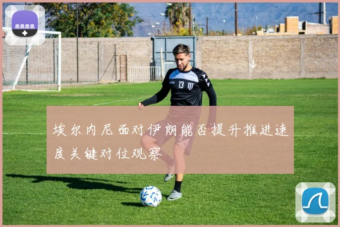 埃尔内尼面对伊朗能否提升推进速度关键对位观察