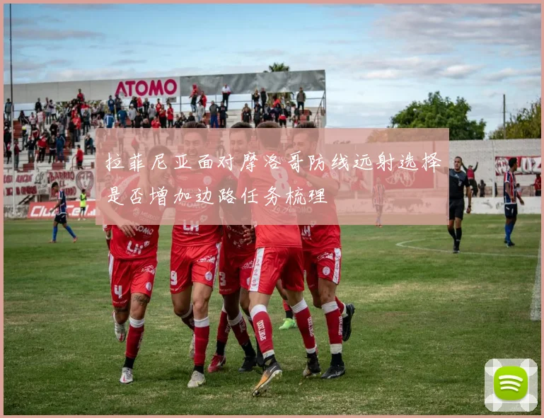 拉菲尼亚面对摩洛哥防线远射选择是否增加边路任务梳理