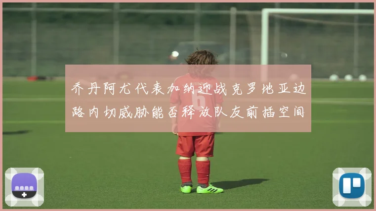 乔丹阿尤代表加纳迎战克罗地亚边路内切威胁能否释放队友前插空间