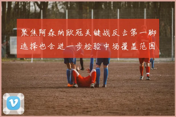 聚焦阿森纳欧冠关键战反击第一脚选择也会进一步检验中场覆盖范围